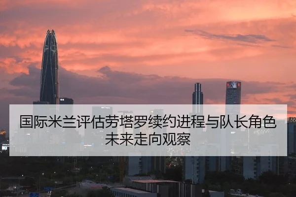 国际米兰评估劳塔罗续约进程与队长角色未来走向观察