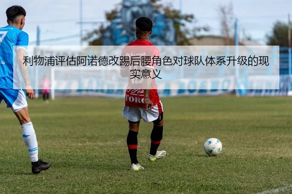 利物浦评估阿诺德改踢后腰角色对球队体系升级的现实意义