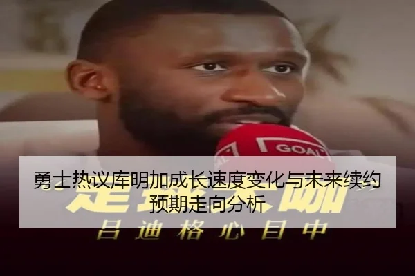 勇士热议库明加成长速度变化与未来续约预期走向分析