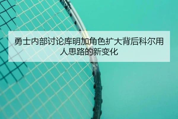 勇士内部讨论库明加角色扩大背后科尔用人思路的新变化