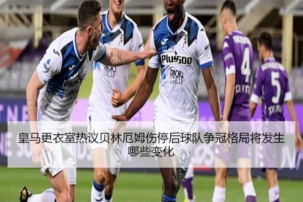 皇马更衣室热议贝林厄姆伤停后球队争冠格局将发生哪些变化