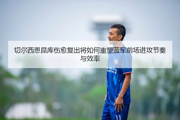 切尔西恩昆库伤愈复出将如何重塑蓝军前场进攻节奏与效率