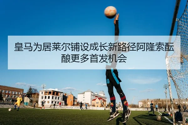 皇马为居莱尔铺设成长新路径阿隆索酝酿更多首发机会